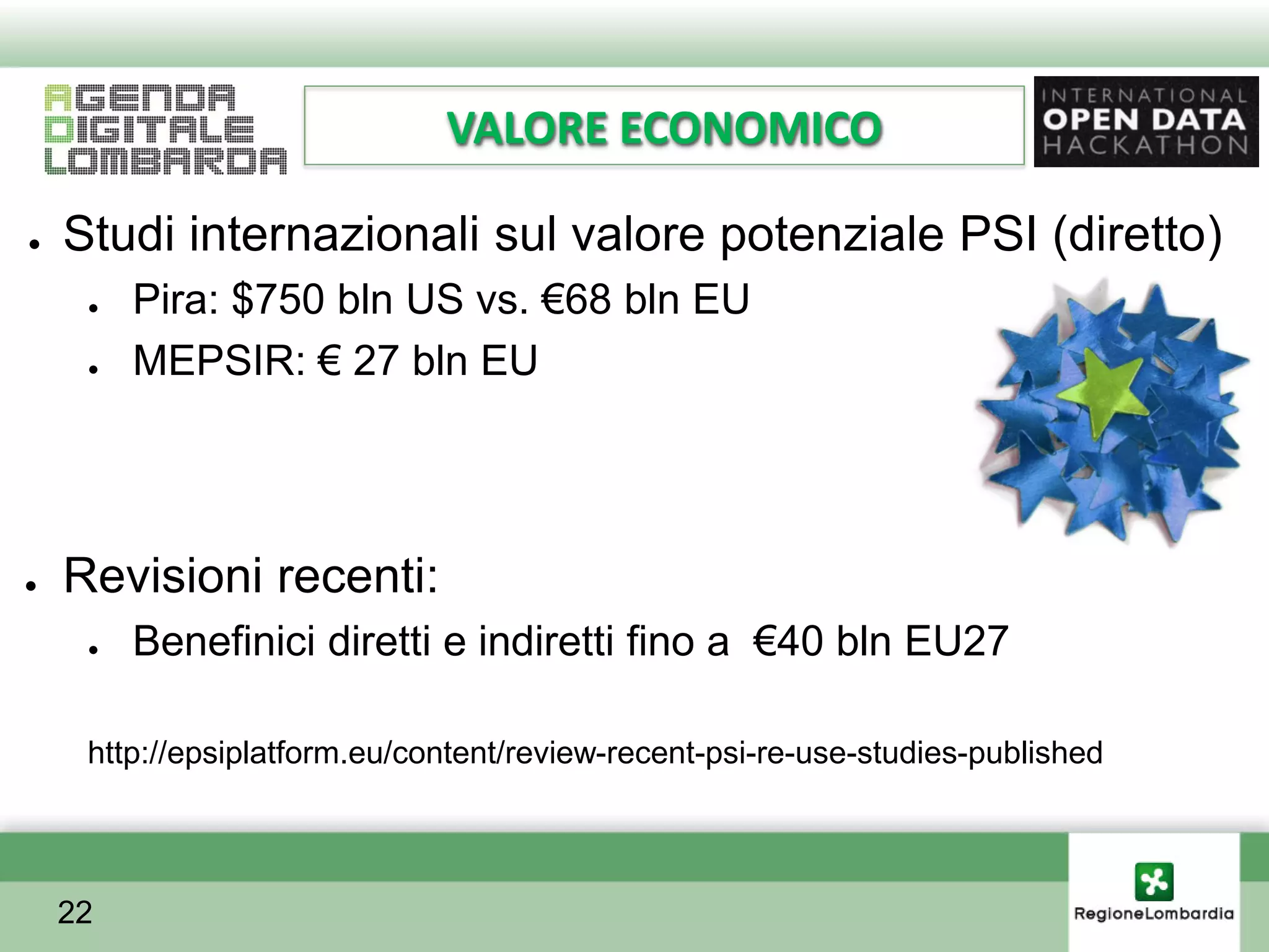 VALORE ECONOMICO

●   Studi internazionali sul valore potenziale PSI (diretto)
     ●   Pira: $750 bln US vs. €68 bln EU
     ●   MEPSIR: € 27 bln EU




●   Revisioni recenti:
     ●   Benefinici diretti e indiretti fino a €40 bln EU27

     http://epsiplatform.eu/content/review-recent-psi-re-use-studies-published




    22
 