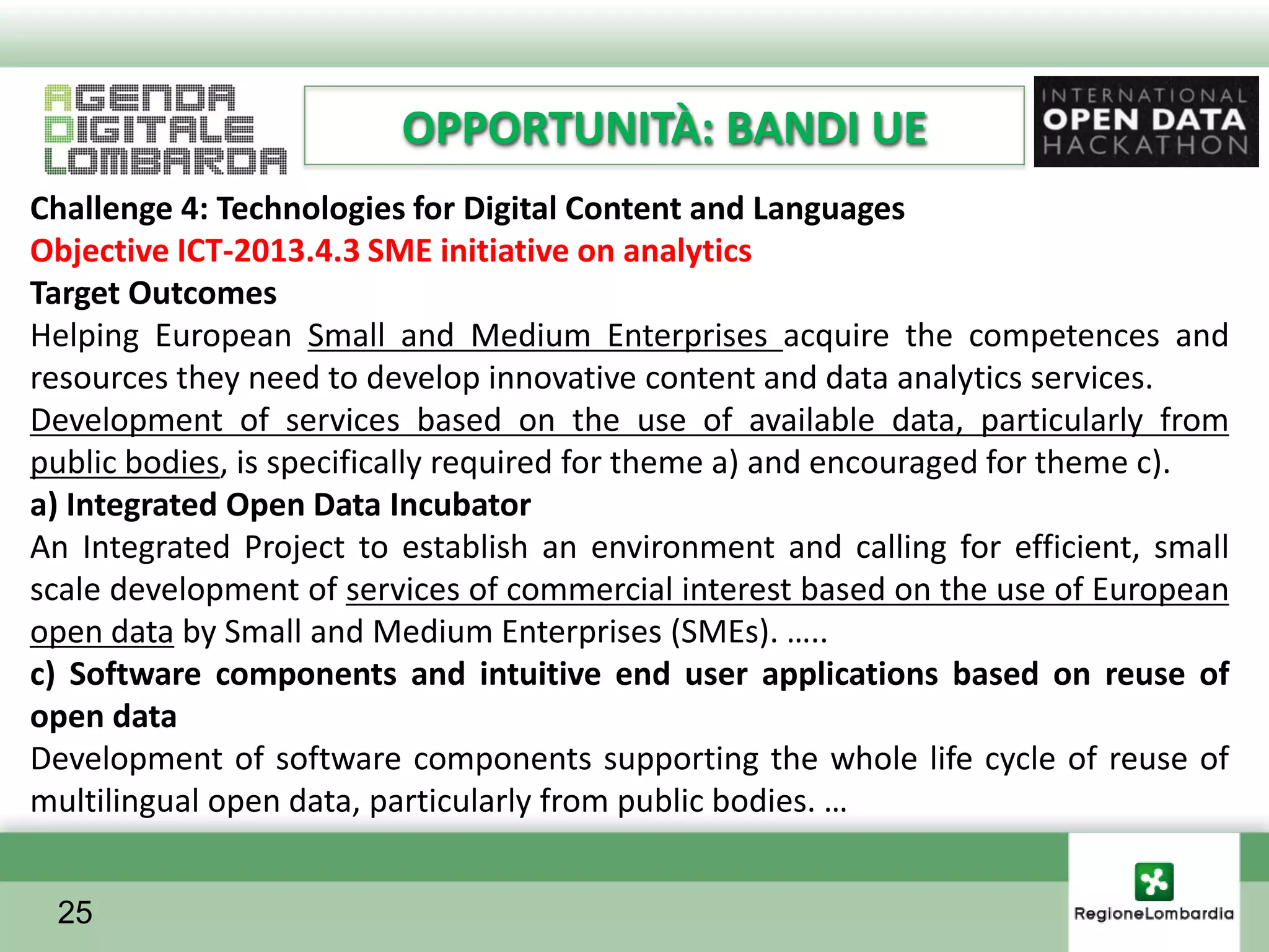 OPPORTUNITÀ: BANDI UE
Challenge 4: Technologies for Digital Content and Languages
Objective ICT-2013.4.3 SME initiative on analytics
Target Outcomes
Helping European Small and Medium Enterprises acquire the competences and
resources they need to develop innovative content and data analytics services.
Development of services based on the use of available data, particularly from
public bodies, is specifically required for theme a) and encouraged for theme c).
a) Integrated Open Data Incubator
An Integrated Project to establish an environment and calling for efficient, small
scale development of services of commercial interest based on the use of European
open data by Small and Medium Enterprises (SMEs). …..
c) Software components and intuitive end user applications based on reuse of
open data
Development of software components supporting the whole life cycle of reuse of
multilingual open data, particularly from public bodies. …


 25
 