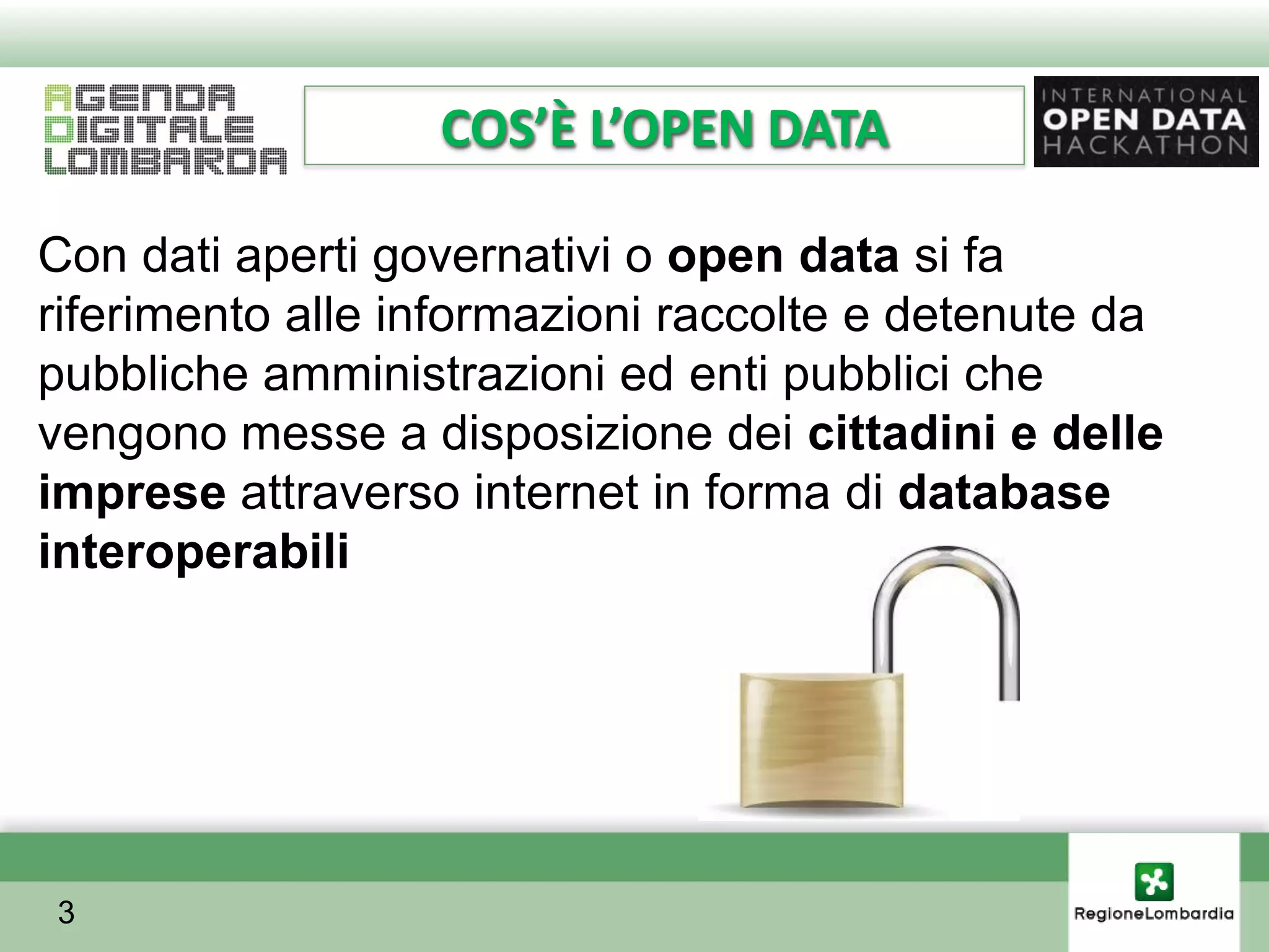 COS’È L’OPEN DATA

Con dati aperti governativi o open data si fa
riferimento alle informazioni raccolte e detenute da
pubbliche amministrazioni ed enti pubblici che
vengono messe a disposizione dei cittadini e delle
imprese attraverso internet in forma di database
interoperabili




3
 