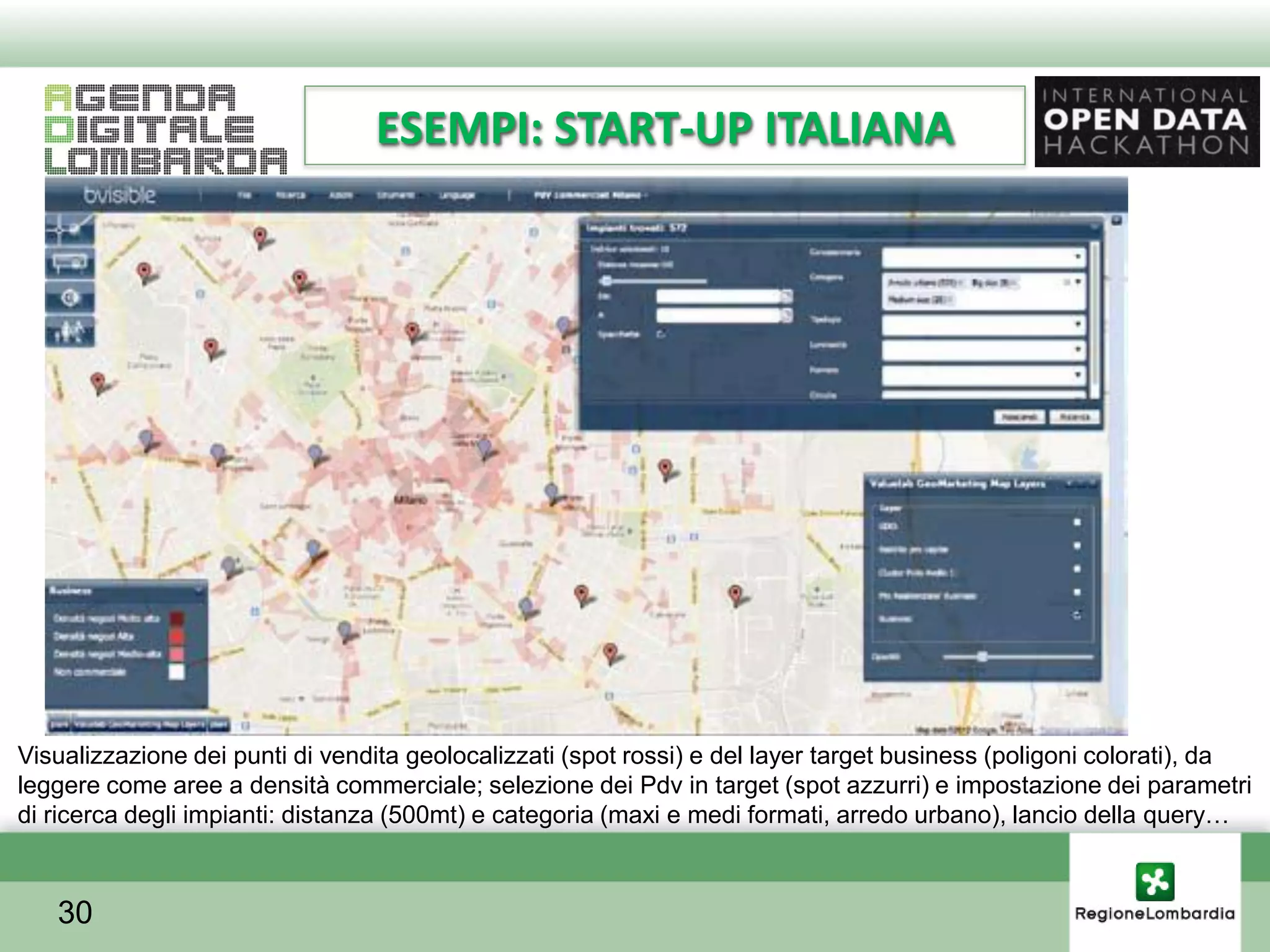 ESEMPI: START-UP ITALIANA




Visualizzazione dei punti di vendita geolocalizzati (spot rossi) e del layer target business (poligoni colorati), da
leggere come aree a densità commerciale; selezione dei Pdv in target (spot azzurri) e impostazione dei parametri
di ricerca degli impianti: distanza (500mt) e categoria (maxi e medi formati, arredo urbano), lancio della query…



   30
 