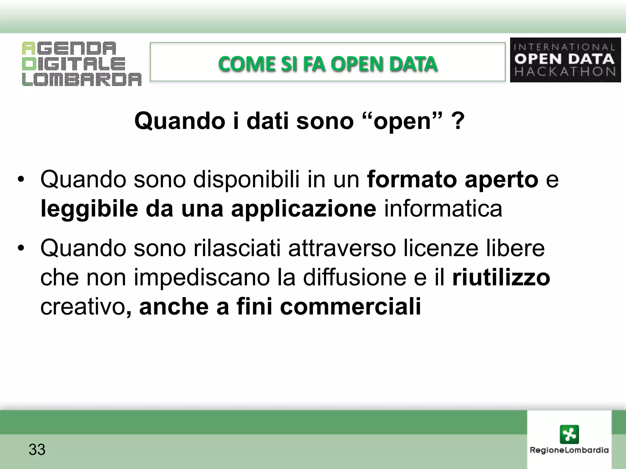 COME SI FA OPEN DATA

           Quando i dati sono “open” ?

• Quando sono disponibili in un formato aperto e
  leggibile da una applicazione informatica
• Quando sono rilasciati attraverso licenze libere
  che non impediscano la diffusione e il riutilizzo
  creativo, anche a fini commerciali




 33
 