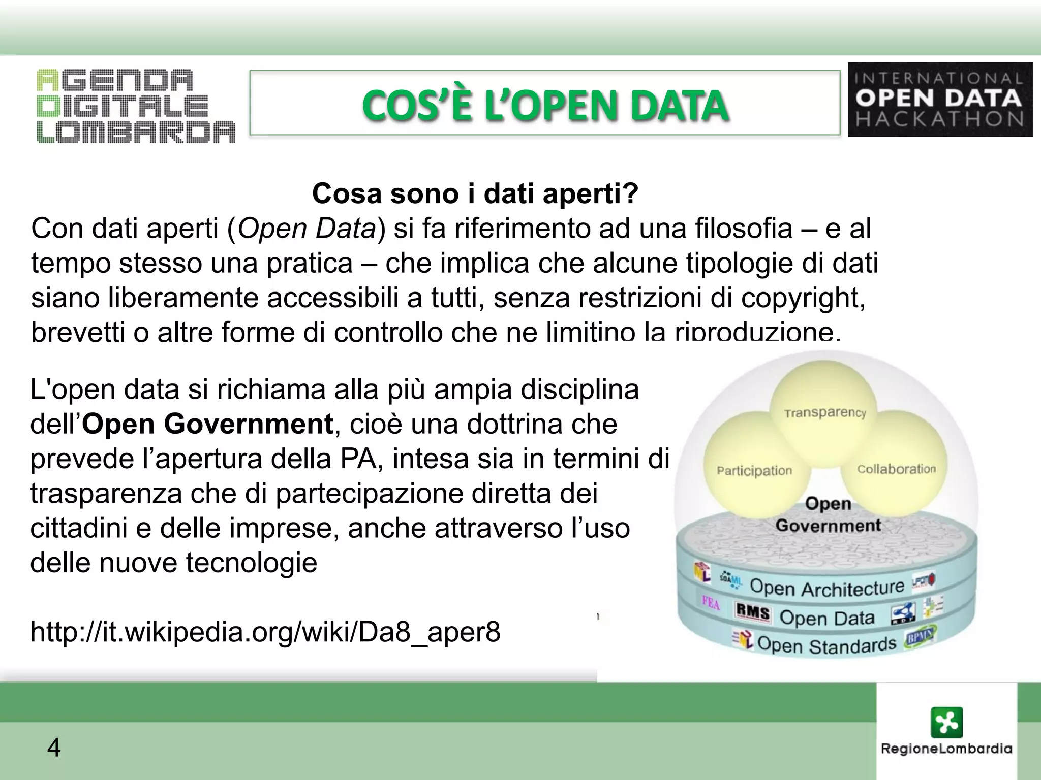 COS’È L’OPEN DATA
                        Cosa sono i dati aperti?
Con dati aperti (Open Data) si fa riferimento ad una filosofia – e al
tempo stesso una pratica – che implica che alcune tipologie di dati
siano liberamente accessibili a tutti, senza restrizioni di copyright,
brevetti o altre forme di controllo che ne limitino la riproduzione.
L'open data si richiama alla più ampia disciplina
dellʼOpen Government, cioè una dottrina che
prevede lʼapertura della PA, intesa sia in termini di
trasparenza che di partecipazione diretta dei
cittadini e delle imprese, anche attraverso lʼuso
delle nuove tecnologie

http://it.wikipedia.org/wiki/Da8_aper8


 4
 