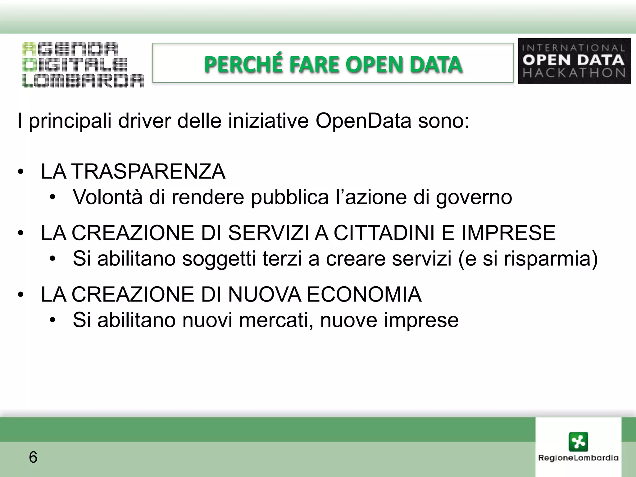 PERCHÉ FARE OPEN DATA

I principali driver delle iniziative OpenData sono:

• LA TRASPARENZA
   • Volontà di rendere pubblica l’azione di governo
• LA CREAZIONE DI SERVIZI A CITTADINI E IMPRESE
   • Si abilitano soggetti terzi a creare servizi (e si risparmia)
• LA CREAZIONE DI NUOVA ECONOMIA
   • Si abilitano nuovi mercati, nuove imprese




 6
 