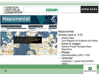 ESEMPI




         ●    Mapumental:
         ●    trovare casa (v. 3.0)
               ●   prezzi case
               –   Land Registry for England and Wales
               ●   tempi di viaggio
               –   National Public Transport Data
                   Repository
               ●   Mappe
               –   OpenStreetMap (UGC + PSI)
               ●   "amenità"
              –    mySociety -> game ScenicOrNot
                   (UGC)


21
 
