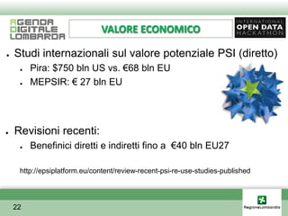 VALORE ECONOMICO

●   Studi internazionali sul valore potenziale PSI (diretto)
     ●   Pira: $750 bln US vs. €68 bln EU
     ●   MEPSIR: € 27 bln EU




●   Revisioni recenti:
     ●   Benefinici diretti e indiretti fino a €40 bln EU27

     http://epsiplatform.eu/content/review-recent-psi-re-use-studies-published




    22
 