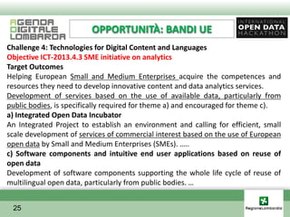 OPPORTUNITÀ: BANDI UE
Challenge 4: Technologies for Digital Content and Languages
Objective ICT-2013.4.3 SME initiative on analytics
Target Outcomes
Helping European Small and Medium Enterprises acquire the competences and
resources they need to develop innovative content and data analytics services.
Development of services based on the use of available data, particularly from
public bodies, is specifically required for theme a) and encouraged for theme c).
a) Integrated Open Data Incubator
An Integrated Project to establish an environment and calling for efficient, small
scale development of services of commercial interest based on the use of European
open data by Small and Medium Enterprises (SMEs). …..
c) Software components and intuitive end user applications based on reuse of
open data
Development of software components supporting the whole life cycle of reuse of
multilingual open data, particularly from public bodies. …


 25
 