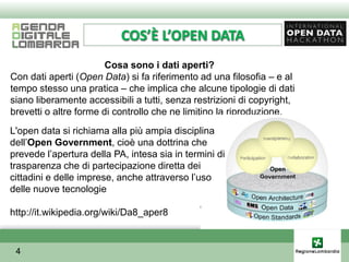 COS’È L’OPEN DATA
                        Cosa sono i dati aperti?
Con dati aperti (Open Data) si fa riferimento ad una filosofia – e al
tempo stesso una pratica – che implica che alcune tipologie di dati
siano liberamente accessibili a tutti, senza restrizioni di copyright,
brevetti o altre forme di controllo che ne limitino la riproduzione.
L'open data si richiama alla più ampia disciplina
dellʼOpen Government, cioè una dottrina che
prevede lʼapertura della PA, intesa sia in termini di
trasparenza che di partecipazione diretta dei
cittadini e delle imprese, anche attraverso lʼuso
delle nuove tecnologie

http://it.wikipedia.org/wiki/Da8_aper8


 4
 