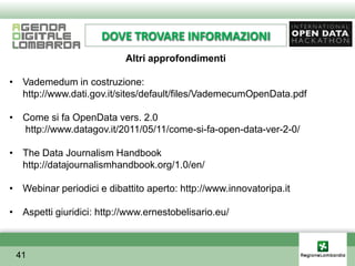 DOVE TROVARE INFORMAZIONI
                           Altri approfondimenti

• Vademedum in costruzione:
  http://www.dati.gov.it/sites/default/files/VademecumOpenData.pdf

• Come si fa OpenData vers. 2.0
  http://www.datagov.it/2011/05/11/come-si-fa-open-data-ver-2-0/

• The Data Journalism Handbook
  http://datajournalismhandbook.org/1.0/en/

• Webinar periodici e dibattito aperto: http://www.innovatoripa.it

• Aspetti giuridici: http://www.ernestobelisario.eu/



 41
 