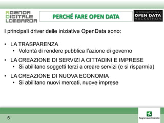 PERCHÉ FARE OPEN DATA

I principali driver delle iniziative OpenData sono:

• LA TRASPARENZA
   • Volontà di rendere pubblica l’azione di governo
• LA CREAZIONE DI SERVIZI A CITTADINI E IMPRESE
   • Si abilitano soggetti terzi a creare servizi (e si risparmia)
• LA CREAZIONE DI NUOVA ECONOMIA
   • Si abilitano nuovi mercati, nuove imprese




 6
 
