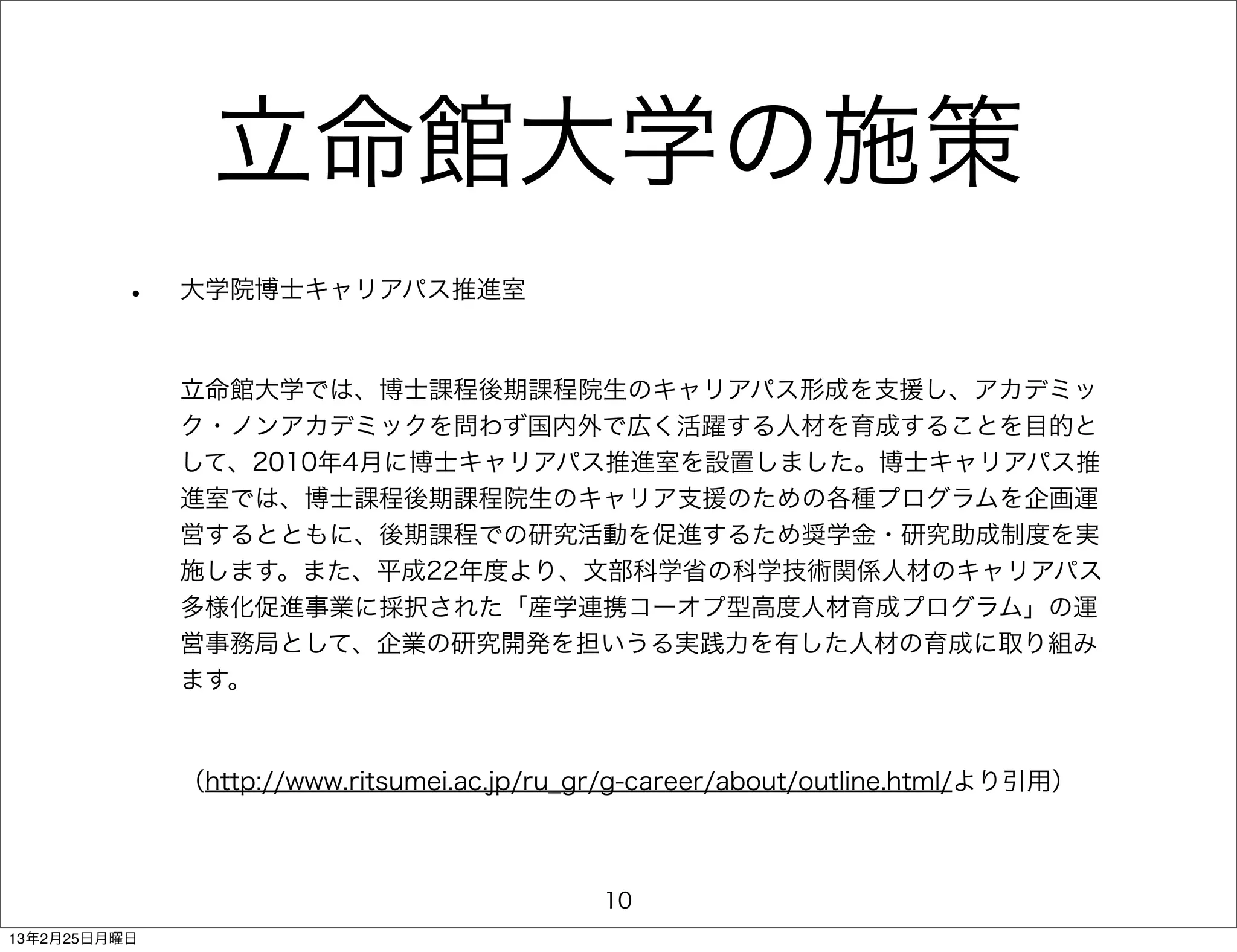 立命館大学の施策
         •    大学院博士キャリアパス推進室



              立命館大学では、博士課程後期課程院生のキャリアパス形成を支援し、アカデミッ
              ク・ノンアカデミックを問わず国内外で広く活躍する人材を育成することを目的と
              して、2010年4月に博士キャリアパス推進室を設置しました。博士キャリアパス推
              進室では、博士課程後期課程院生のキャリア支援のための各種プログラムを企画運
              営するとともに、後期課程での研究活動を促進するため奨学金・研究助成制度を実
              施します。また、平成22年度より、文部科学省の科学技術関係人材のキャリアパス
              多様化促進事業に採択された「産学連携コーオプ型高度人材育成プログラム」の運
              営事務局として、企業の研究開発を担いうる実践力を有した人材の育成に取り組み
              ます。



              （http://www.ritsumei.ac.jp/ru_gr/g-career/about/outline.html/より引用）



                                             10
13年2月25日月曜日
 