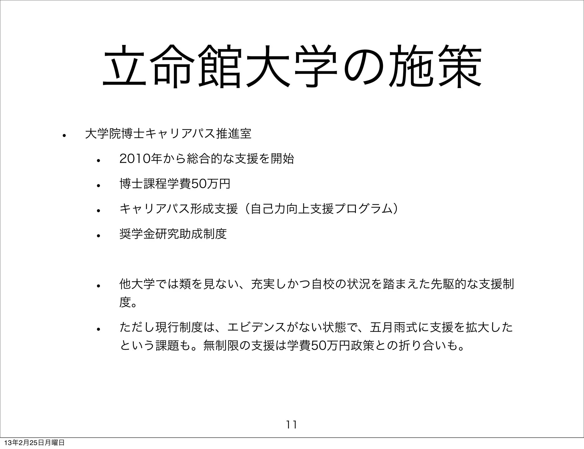 立命館大学の施策
         •    大学院博士キャリアパス推進室

              •   2010年から総合的な支援を開始

              •   博士課程学費50万円

              •   キャリアパス形成支援（自己力向上支援プログラム）

              •   奨学金研究助成制度



              •   他大学では類を見ない、充実しかつ自校の状況を踏まえた先駆的な支援制
                  度。

              •   ただし現行制度は、エビデンスがない状態で、五月雨式に支援を拡大した
                  という課題も。無制限の支援は学費50万円政策との折り合いも。




                                 11
13年2月25日月曜日
 