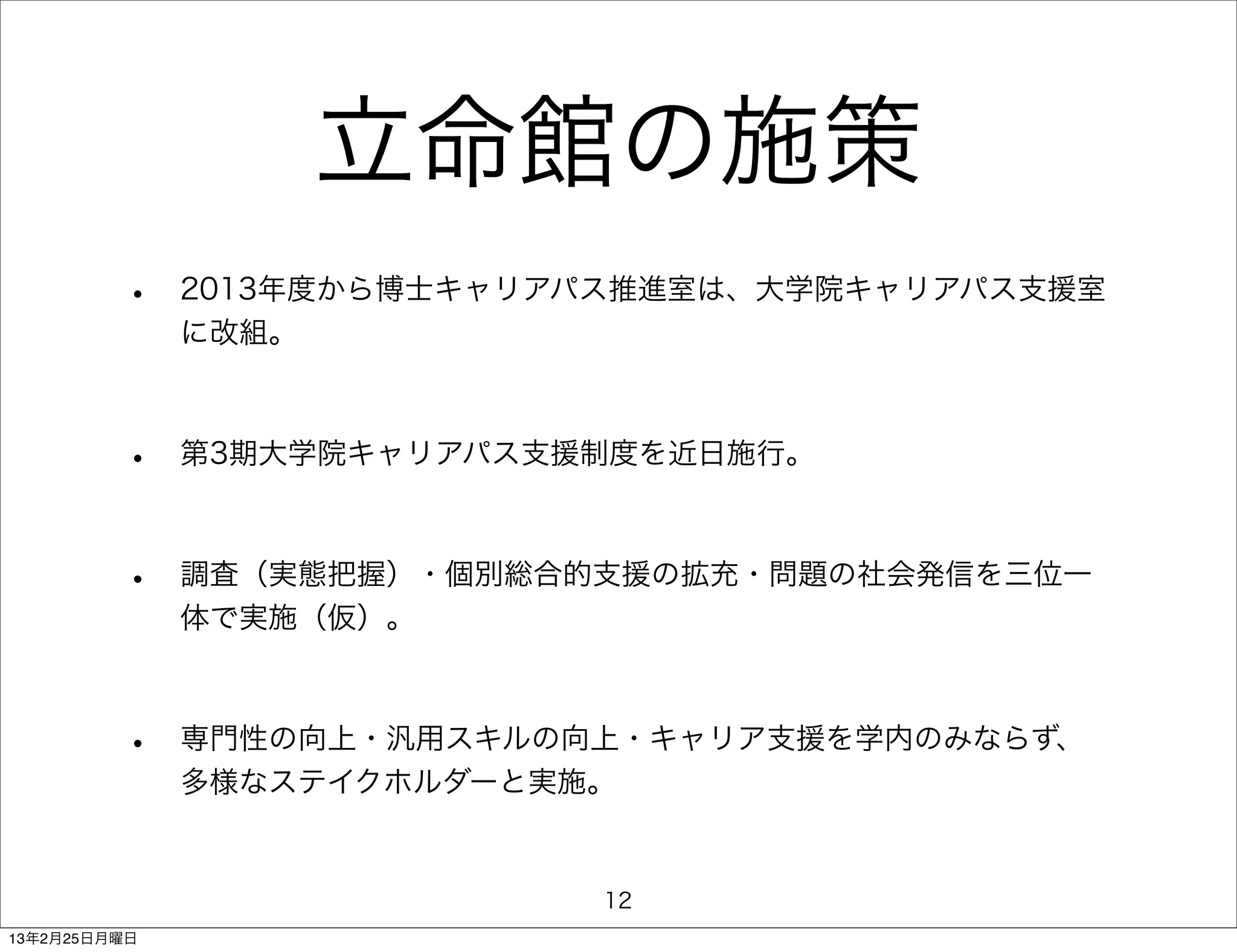 立命館の施策
         •    2013年度から博士キャリアパス推進室は、大学院キャリアパス支援室
              に改組。



         •    第3期大学院キャリアパス支援制度を近日施行。



         •    調査（実態把握）・個別総合的支援の拡充・問題の社会発信を三位一
              体で実施（仮）。



         •    専門性の向上・汎用スキルの向上・キャリア支援を学内のみならず、
              多様なステイクホルダーと実施。


                             12
13年2月25日月曜日
 