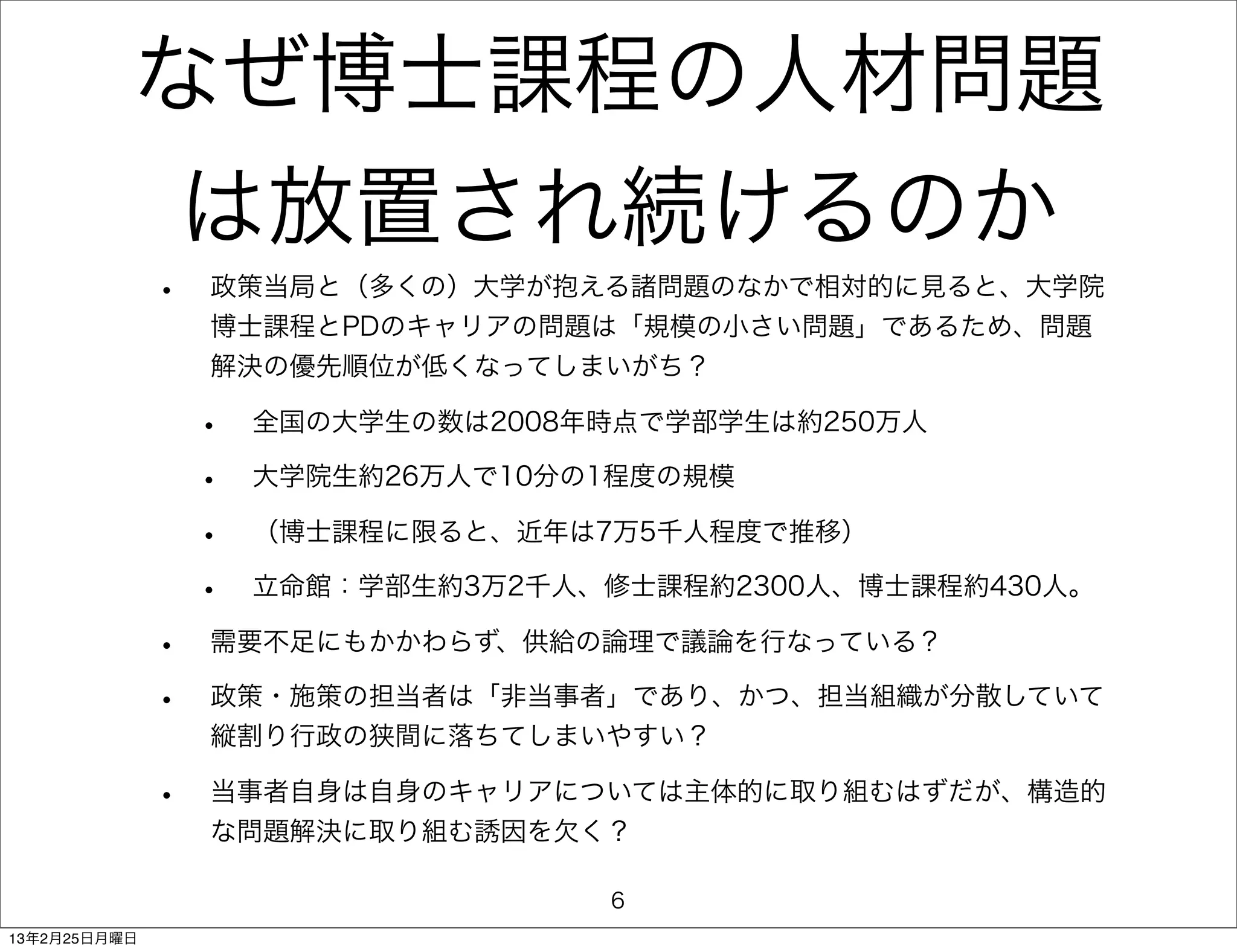 なぜ博士課程の人材問題
                  は放置され続けるのか
              •   政策当局と（多くの）大学が抱える諸問題のなかで相対的に見ると、大学院
                  博士課程とPDのキャリアの問題は「規模の小さい問題」であるため、問題
                  解決の優先順位が低くなってしまいがち？

                  •   全国の大学生の数は2008年時点で学部学生は約250万人

                  •   大学院生約26万人で10分の1程度の規模

                  •   （博士課程に限ると、近年は7万5千人程度で推移）

                  •   立命館：学部生約3万2千人、修士課程約2300人、博士課程約430人。

              •   需要不足にもかかわらず、供給の論理で議論を行なっている？

              •   政策・施策の担当者は「非当事者」であり、かつ、担当組織が分散していて
                  縦割り行政の狭間に落ちてしまいやすい？

              •   当事者自身は自身のキャリアについては主体的に取り組むはずだが、構造的
                  な問題解決に取り組む誘因を欠く？

                                    6
13年2月25日月曜日
 