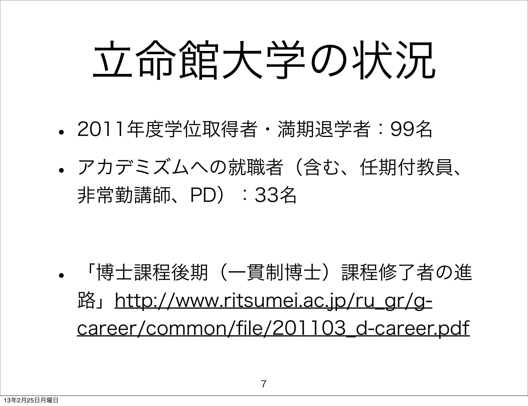 立命館大学の状況
         • 2011年度学位取得者・満期退学者：99名
         • アカデミズムへの就職者（含む、任期付教員、
              非常勤講師、PD）：33名



         • 「博士課程後期（一貫制博士）課程修了者の進
              路」http://www.ritsumei.ac.jp/ru_gr/g-
              career/common/ﬁle/201103_d-career.pdf

                               7
13年2月25日月曜日
 