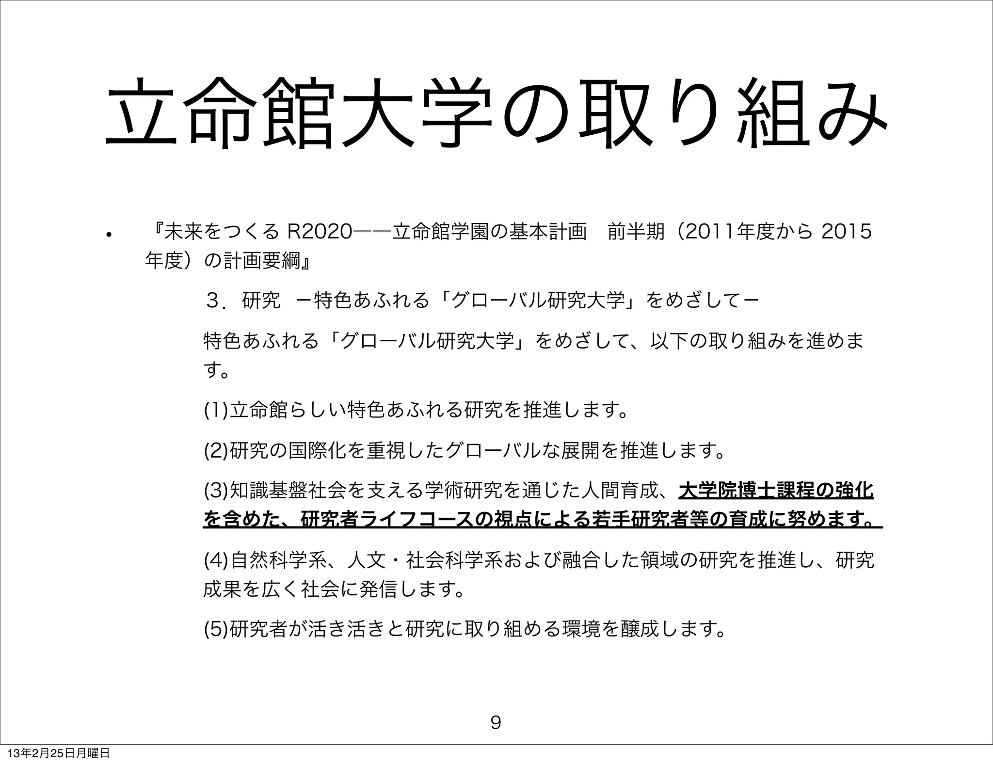 立命館大学の取り組み
         •    『未来をつくる R2020――立命館学園の基本計画 前半期（2011年度から 2015
              年度）の計画要綱』

                 ３．研究 −特色あふれる「グローバル研究大学」をめざして−

                 特色あふれる「グローバル研究大学」をめざして、以下の取り組みを進めま
                 す。

                 (1)立命館らしい特色あふれる研究を推進します。

                 (2)研究の国際化を重視したグローバルな展開を推進します。

                 (3)知識基盤社会を支える学術研究を通じた人間育成、大学院博士課程の強化
                 を含めた、研究者ライフコースの視点による若手研究者等の育成に努めます。

                 (4)自然科学系、人文・社会科学系および融合した領域の研究を推進し、研究
                 成果を広く社会に発信します。

                 (5)研究者が活き活きと研究に取り組める環境を醸成します。



                                  9
13年2月25日月曜日
 