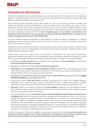 Comentários da Administração
2012 foi um ano desafiador para a economia brasileira, em que o crescimento do PIB foi inferior que 1%, muito abaixo do
esperado. A expectativa, porém, é que em 2013 a economia brasileira ganhe tração com todos os impulsos dados pelo
governo, e esperamos crescimento em torno de 2,5-3%.

Nossa Carteira de Crédito Expandida alcançou R$3,1 bilhões em 2012 e foi liderado por operações realizadas com
empresas do segmento Corporate (com faturamento anual entre R$400 milhões e R$2 bilhões), pois, tendo em vista o
ambiente de incertezas da economia, mantivemos a tática de focar em ativos com melhor qualidade creditícia e prazos
mais curtos, apesar dos menores spreads gerados por este segmento. Tal posicionamento resultou na alocação de 59,3%
da carteira no segmento Corporate e 39,1% em Middle. Ressaltamos que, com um ambiente macroeconômico mais
favorável em 2013, retomaremos o foco nas operações com clientes do segmento Middle Market, procurando buscar o
equilíbrio estratégico de 50% Corporate e 50% Middle Market.

O principal reflexo da melhora da qualidade de nosso portfólio foi a queda nos índices de inadimplência: o índice de
operações com atraso superiores há 60 dias caiu 1,5 p.p. no trimestre e 3,5 p.p. em relação a 2011 (3,0% em setembro de
2012 e 5,0% em dezembro de 2011).

Alinhada ao incremento da carteira de crédito, nossa capacidade de captar recursos continua elevada. O volume total de
captação encerrou o exercício em R$3,0 bilhões com elevação de 2,1% quando comparado a setembro de 2012 e 18,4%
quando comparado a dezembro de 2011.

Tivemos muitas conquistas ao longo do ano, o que demonstra o compromisso com nossa Visão de longo prazo.
Continuamos focados em gerar valor através da ampliação da nossa base de clientes, melhoria de processos e controles
internos, bem como atração e formação de profissionais que são nosso ativo mais valioso. Citamos alguns destaques:
   Consolidação da equipe comercial após a renovação do time, solidificação da mesa de derivativos e incremento da
    receita de serviços de operações estruturadas.
   Migração para o segmento de listagem Nível 2 de Governança Corporativa;
   Reafirmação de nossa classificação de risco pelas agências de rating Standard & Poor’s e FitchRatings, mesmo em um
    cenário adverso para os bancos de pequeno e médio porte. Vale mencionar que a agência de classificação de risco
    Moody’s também reafirmou nossos ratings em fevereiro de 2013;
   Contratação da XP Investimentos Corretora de Câmbio, Títulos e Valores Mobiliários para exercer a função de agente
    formador de mercado para nossas ações preferenciais;
   Criação da joint venture C&BI Agro Partners, resultado da associação entre o BI&P com a Lifegrain Holding de
    Participações LTDA, empresa do grupo econômico Ceagro Agrícola Ltda. O resultado desta parceria estratégica
    viabilizará nossa maior participação no mercado agrícola brasileiro através do financiamento a produtores rurais;
   Aprovação em AGE da conversão da Companhia para Banco Múltiplo, habilitando-nos, após aprovação do Banco
    Central do Brasil, a operar carteira de investimentos. Dessa forma, poderemos expandir nossas atividades e atuar de
    forma ativa no mercado de capitais de renda fixa; e
   Em fevereiro de 2013, assinamos Promessa de Compra e Venda da totalidade do capital da Voga Empreendimentos e
    Participações Ltda, empresa de assessoria financeira e estratégica com larga experiência na área. Uma vez que a
    aquisição está sujeita à aprovação do BACEN, concomitantemente, foi assinado um acordo operacional para
    possibilitar os esforços de originação e execução conjunta a partir dessa data. Essa aquisição possibilitará ao BI&P
    aumentar seu foco na prestação de serviços de assessoria financeira e estratégica, tais como fusões e aquisições,
    reestruturações societárias, e operações de funding de longo prazo, bem como ampliar sua capacidade de originação,
    estruturação e distribuição de produtos de renda fixa, em linha com nossa estratégia de sermos um dos líderes do
    crescente mercado de títulos corporativos de renda fixa no Brasil.

Em 2013 continuaremos o trabalho para solidificar as bases rumo ao alcance de nossa Visão: Ser um banco inovador, com
excelência em crédito corporativo com profundo conhecimento das atividades dos nossos clientes e setores em que
atuam, bem como um dos líderes do crescente mercado de títulos corporativos de renda fixa no Brasil.




                                                                                                                  3/18
 