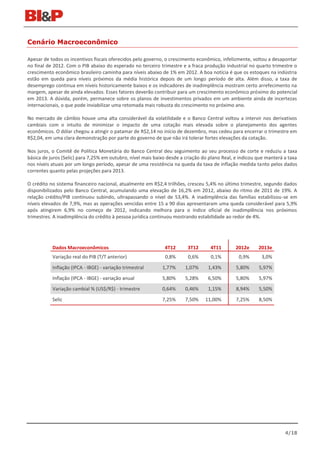 Cenário Macroeconômico

Apesar de todos os incentivos fiscais oferecidos pelo governo, o crescimento econômico, infelizmente, voltou a desapontar
no final de 2012. Com o PIB abaixo do esperado no terceiro trimestre e a fraca produção industrial no quarto trimestre o
crescimento econômico brasileiro caminha para níveis abaixo de 1% em 2012. A boa notícia é que os estoques na indústria
estão em queda para níveis próximos da média histórica depois de um longo período de alta. Além disso, a taxa de
desemprego continua em níveis historicamente baixos e os indicadores de inadimplência mostram certo arrefecimento na
margem, apesar de ainda elevados. Esses fatores deverão contribuir para um crescimento econômico próximo do potencial
em 2013. A dúvida, porém, permanece sobre os planos de investimentos privados em um ambiente ainda de incertezas
internacionais, o que pode inviabilizar uma retomada mais robusta do crescimento no próximo ano.

No mercado de câmbio houve uma alta considerável da volatilidade e o Banco Central voltou a intervir nos derivativos
cambiais com o intuito de minimizar o impacto de uma cotação mais elevada sobre o planejamento dos agentes
econômicos. O dólar chegou a atingir o patamar de R$2,14 no início de dezembro, mas cedeu para encerrar o trimestre em
R$2,04, em uma clara demonstração por parte do governo de que não irá tolerar fortes elevações da cotação.

Nos juros, o Comitê de Política Monetária do Banco Central deu seguimento ao seu processo de corte e reduziu a taxa
básica de juros (Selic) para 7,25% em outubro, nível mais baixo desde a criação do plano Real, e indicou que manterá a taxa
nos níveis atuais por um longo período, apesar de uma resistência na queda da taxa de inflação medida tanto pelos dados
correntes quanto pelas projeções para 2013.

O crédito no sistema financeiro nacional, atualmente em R$2,4 trilhões, cresceu 5,4% no último trimestre, segundo dados
disponibilizados pelo Banco Central, acumulando uma elevação de 16,2% em 2012, abaixo do ritmo de 2011 de 19%. A
relação crédito/PIB continuou subindo, ultrapassando o nível de 53,4%. A inadimplência das famílias estabilizou-se em
níveis elevados de 7,9%, mas as operações vencidas entre 15 a 90 dias apresentaram uma queda considerável para 5,9%
após atingirem 6,9% no começo de 2012, indicando melhora para o índice oficial de inadimplência nos próximos
trimestres. A inadimplência do crédito à pessoa jurídica continuou mostrando estabilidade ao redor de 4%.




           Dados Macroeconômicos                              4T12       3T12      4T11        2012e     2013e
           Variação real do PIB (T/T anterior)                0,8%       0,6%      0,1%         0,9%      3,0%
           Inflação (IPCA - IBGE) - variação trimestral      1,77%     1,07%      1,43%        5,80%     5,97%
           Inflação (IPCA - IBGE) - variação anual           5,80%     5,28%      6,50%        5,80%     5,97%
           Variação cambial % (US$/R$) - trimestre           0,64%     0,46%      1,15%        8,94%     5,50%
           Selic                                             7,25%     7,50%     11,00%        7,25%     8,50%




                                                                                                                     4/18
 
