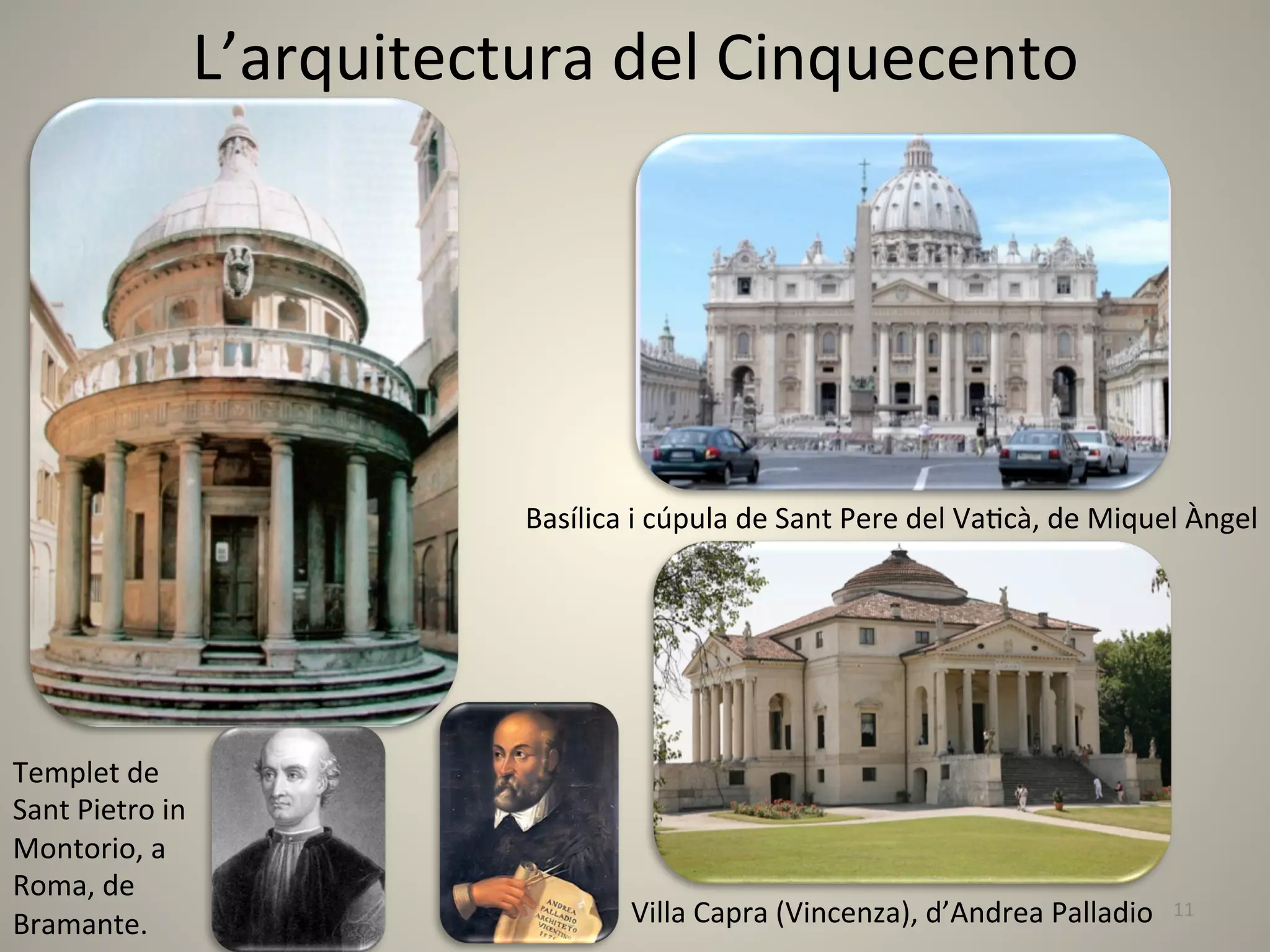 L’arquitectura	
  del	
  Cinquecento	
  




                                     Basílica	
  i	
  cúpula	
  de	
  Sant	
  Pere	
  del	
  VaLcà,	
  de	
  Miquel	
  Àngel	
  




Templet	
  de	
  
Sant	
  Pietro	
  in	
  
Montorio,	
  a	
  
Roma,	
  de	
  
Bramante.	
                                       Villa	
  Capra	
  (Vincenza),	
  d’Andrea	
  Palladio	
           11	
  
 