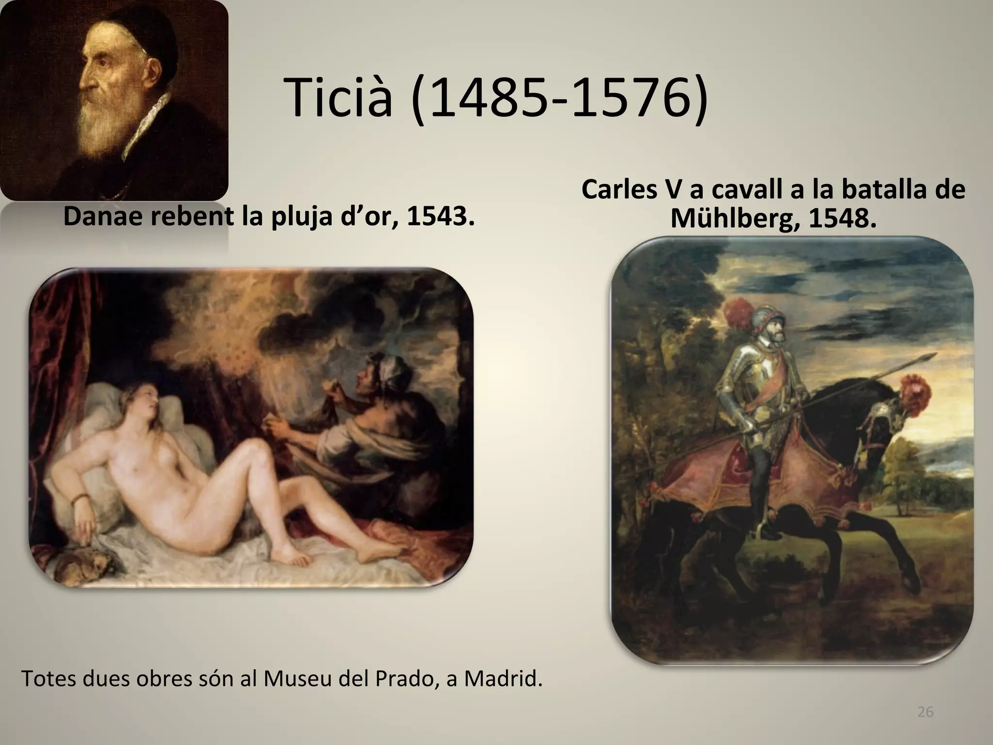 Ticià	
  (1485-­‐1576)	
  	
  	
  
                                                                                    Carles	
  V	
  a	
  cavall	
  a	
  la	
  batalla	
  de	
  
      Danae	
  rebent	
  la	
  pluja	
  d’or,	
  1543.	
  	
                                  Mühlberg,	
  1548.	
  




Totes	
  dues	
  obres	
  són	
  al	
  Museu	
  del	
  Prado,	
  a	
  Madrid.	
  
                                                                                                                                     26	
  
 