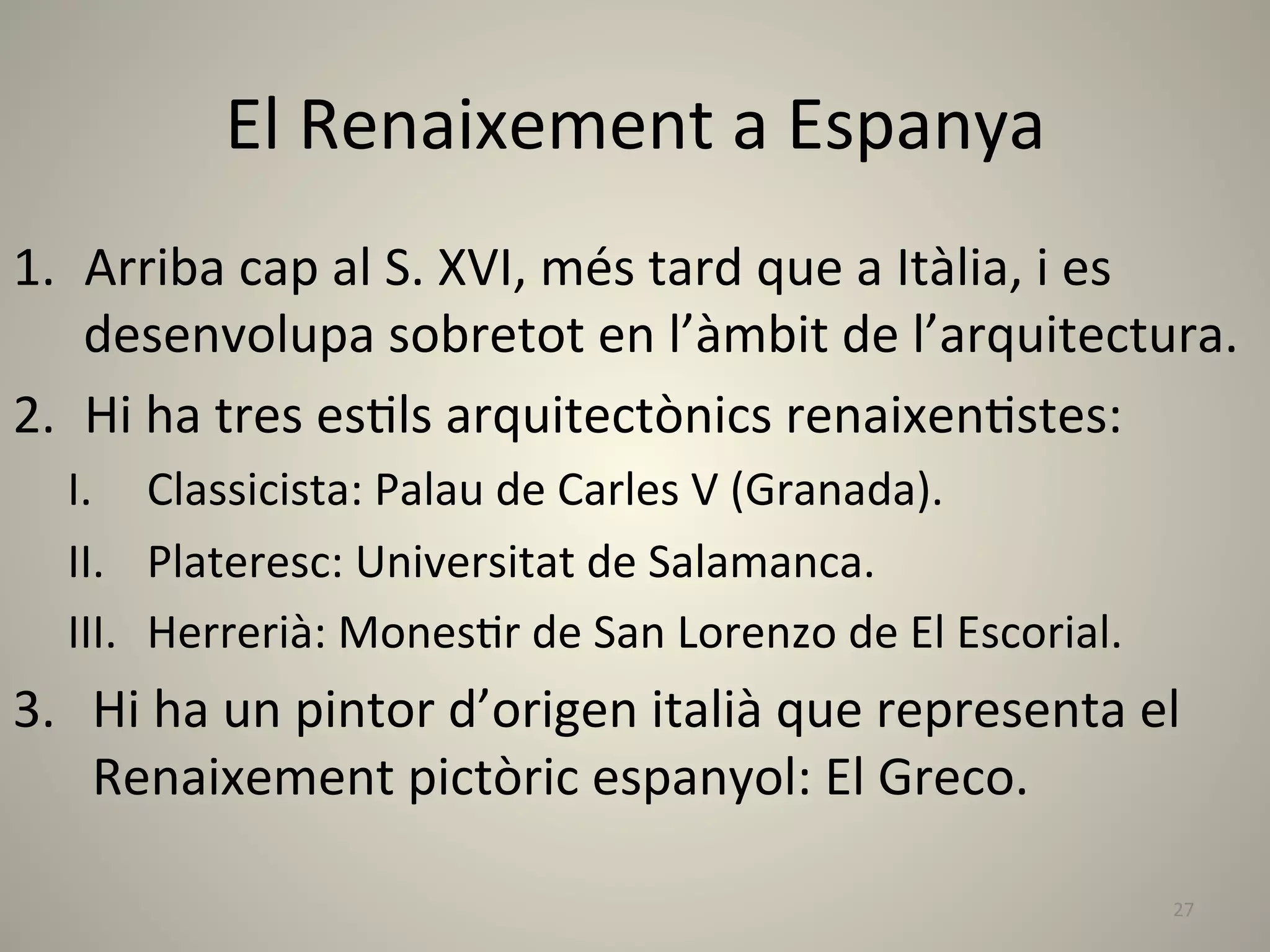 El	
  Renaixement	
  a	
  Espanya	
  
1.  Arriba	
  cap	
  al	
  S.	
  XVI,	
  més	
  tard	
  que	
  a	
  Itàlia,	
  i	
  es	
  
    desenvolupa	
  sobretot	
  en	
  l’àmbit	
  de	
  l’arquitectura.	
  
2.  Hi	
  ha	
  tres	
  esLls	
  arquitectònics	
  renaixenLstes:	
  
   I.  Classicista:	
  Palau	
  de	
  Carles	
  V	
  (Granada).	
  
   II.  Plateresc:	
  Universitat	
  de	
  Salamanca.	
  
   III.  Herrerià:	
  MonesLr	
  de	
  San	
  Lorenzo	
  de	
  El	
  Escorial.	
  
3.  Hi	
  ha	
  un	
  pintor	
  d’origen	
  italià	
  que	
  representa	
  el	
  
    Renaixement	
  pictòric	
  espanyol:	
  El	
  Greco.	
  

                                                                                     27	
  
 