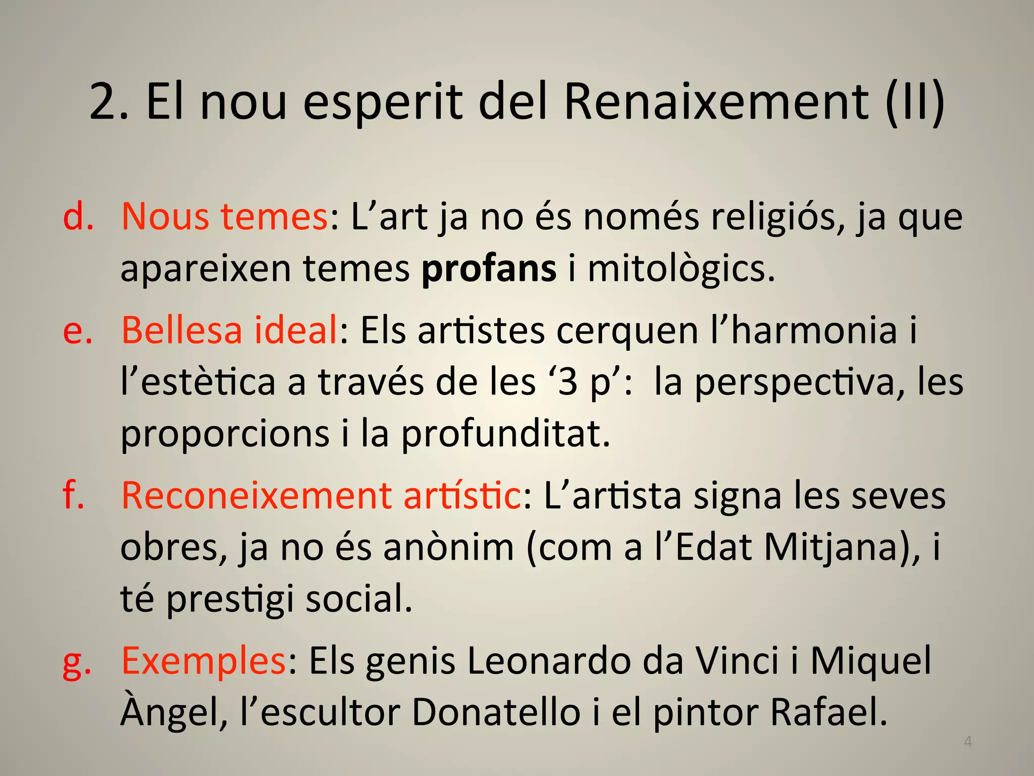 2.	
  El	
  nou	
  esperit	
  del	
  Renaixement	
  (II)	
  
d.  Nous	
  temes:	
  L’art	
  ja	
  no	
  és	
  només	
  religiós,	
  ja	
  que	
  
    apareixen	
  temes	
  profans	
  i	
  mitològics.	
  
e.  Bellesa	
  ideal:	
  Els	
  arLstes	
  cerquen	
  l’harmonia	
  i	
  
    l’estèLca	
  a	
  través	
  de	
  les	
  ‘3	
  p’:	
  	
  la	
  perspecLva,	
  les	
  
    proporcions	
  i	
  la	
  profunditat.	
  
f.  Reconeixement	
  arTsLc:	
  L’arLsta	
  signa	
  les	
  seves	
  
    obres,	
  ja	
  no	
  és	
  anònim	
  (com	
  a	
  l’Edat	
  Mitjana),	
  i	
  
    té	
  presLgi	
  social.	
  	
  
g.  Exemples:	
  Els	
  genis	
  Leonardo	
  da	
  Vinci	
  i	
  Miquel	
  
    Àngel,	
  l’escultor	
  Donatello	
  i	
  el	
  pintor	
  Rafael.	
  
                                                                                        4	
  
 