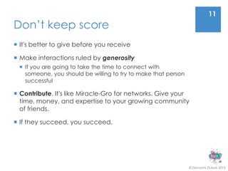 11
Don’t keep score
 It's better to give before you receive

 Make interactions ruled by generosity
  If you are going to take the time to connect with
   someone, you should be willing to try to make that person
   successful

 Contribute. It's like Miracle-Gro for networks. Give your
  time, money, and expertise to your growing community
  of friends.

 If they succeed, you succeed.




                                                               © Giovanni Dubois 2013
 