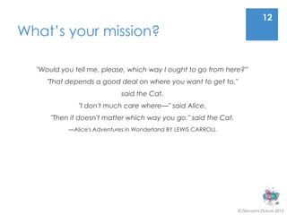 12
What’s your mission?

  "Would you tell me, please, which way I ought to go from here?”
     "That depends a good deal on where you want to get to,"
                            said the Cat.
              "I don't much care where—" said Alice.
      "Then it doesn't matter which way you go," said the Cat.
           —Alice's Adventures in Wonderland BY LEWIS CARROLL




                                                                 © Giovanni Dubois 2013
 