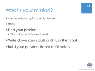 13
What’s your mission?
A dream without a plan is a nightmare

3-steps:

 Find your passion
  What do you truly love to do?

 Write down your goals and flush them out
 Build your personal Board of Directors




                                             © Giovanni Dubois 2013
 