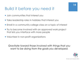 14
Build it before you need it
 Join communities that interest you

 Take leadership roles in hobbies that interest you

 Enroll in a community college class on a topic of interest

 Try to become involved with an approved work project
  that lets you interface with more people

 Volunteer in non-profit organizations



   Gravitate toward those involved with things that you
    want to be doing from the goals you developed.


                                                           © Giovanni Dubois 2013
 
