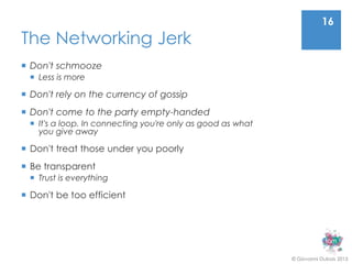 16
The Networking Jerk
 Don't schmooze
   Less is more

 Don't rely on the currency of gossip
 Don't come to the party empty-handed
   It's a loop. In connecting you're only as good as what
    you give away

 Don't treat those under you poorly
 Be transparent
   Trust is everything

 Don't be too efficient




                                                             © Giovanni Dubois 2013
 