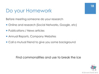 18
Do your Homework
Before meeting someone do your research

 Online and research (Social Networks, Google, etc)

 Publications / News articles

 Annual Reports, Company Websites

 Call a mutual friend to give you some background




       Find commonalities and use to break the ice



                                                       © Giovanni Dubois 2013
 
