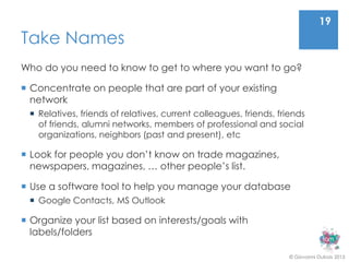 19
Take Names
Who do you need to know to get to where you want to go?

 Concentrate on people that are part of your existing
  network
  Relatives, friends of relatives, current colleagues, friends, friends
   of friends, alumni networks, members of professional and social
   organizations, neighbors (past and present), etc

 Look for people you don’t know on trade magazines,
  newspapers, magazines, … other people’s list.

 Use a software tool to help you manage your database
  Google Contacts, MS Outlook

 Organize your list based on interests/goals with
  labels/folders

                                                                    © Giovanni Dubois 2013
 