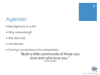 2



Agenda
 Background on LAM

 Why networking?

 The Mind Set

 The Skill Set

 Turning connections into compatriots
            “Build a little community of those you
                   love and who love you.”
                           —MITCH ALBOM




                                                     © Giovanni Dubois 2013
 