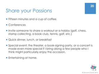 20
Share your Passions
 Fifteen minutes and a cup of coffee.

 Conferences

 Invite someone to share a workout or a hobby (golf, chess,
  stamp collecting, a book club, tennis, golf, etc.)

 Quick dinner, lunch, or breakfast

 Special event: the theater, a book-signing party, or a concert is
  made even more special if I bring along a few people who I
  think might particularly enjoy the occasion.

 Entertaining at home.




                                                          © Giovanni Dubois 2013
 