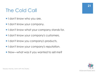 21
    The Cold Call
     I don't know who you are.

     I don't know your company.

     I don't know what your company stands for.

     I don't know your company's customers.

     I don't know you company's products.

     I don't know your company's reputation.

     Now—what was it you wanted to sell me?




Macka, Harvey. Swim with the Sharks.
                                                   © Giovanni Dubois 2013
 