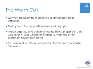 22
The Warm Call
 Convey credibility by mentioning a familiar person or
  institution

 State your value proposition how can I help you

 Impart urgency and convenience by being prepared to do
  whatever it takes whenever it takes to meet the other
  person on his/her own terms

 Be prepared to offer a compromise that secures a definite
  follow-up




                                                          © Giovanni Dubois 2013
 