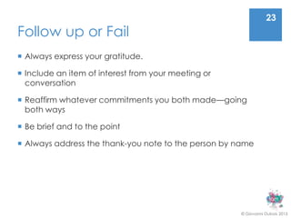 23
Follow up or Fail
 Always express your gratitude.

 Include an item of interest from your meeting or
  conversation

 Reaffirm whatever commitments you both made—going
  both ways

 Be brief and to the point

 Always address the thank-you note to the person by name




                                                     © Giovanni Dubois 2013
 