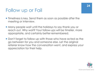 24
Follow up or Fail
 Timeliness is key. Send them as soon as possible after the
  meeting or interview.

 Many people wait until the holidays to say thank you or
  reach out. Why wait? Your follow-ups will be timelier, more
  appropriate, and certainly better remembered.

 Don't forget to follow up with those who have acted as the
  go between for you and someone else. Let the original
  referrer know how the conversation went, and express your
  appreciation for their help.




                                                           © Giovanni Dubois 2013
 