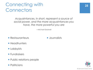 Connecting with                                                   25
Connectors
      Acquaintances, in short, represent a source of
     social power, and the more acquaintances you
             have, the more powerful you are
                       —Michael Gladwell




 Restauranteurs                   Journalists

 Headhunters

 Lobbyists

 Fundraisers

 Public relations people

 Politicians
                                                       © Giovanni Dubois 2013
 
