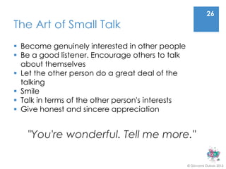 26
The Art of Small Talk
 Become genuinely interested in other people
 Be a good listener. Encourage others to talk
  about themselves
 Let the other person do a great deal of the
  talking
 Smile
 Talk in terms of the other person's interests
 Give honest and sincere appreciation


   "You're wonderful. Tell me more."

                                                  © Giovanni Dubois 2013
 