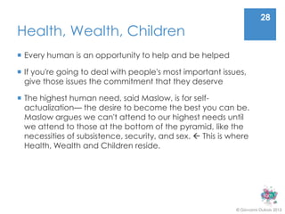 28
Health, Wealth, Children
 Every human is an opportunity to help and be helped

 If you're going to deal with people's most important issues,
  give those issues the commitment that they deserve

 The highest human need, said Maslow, is for self-
  actualization— the desire to become the best you can be.
  Maslow argues we can't attend to our highest needs until
  we attend to those at the bottom of the pyramid, like the
  necessities of subsistence, security, and sex.  This is where
  Health, Wealth and Children reside.




                                                            © Giovanni Dubois 2013
 