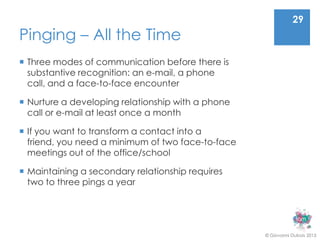 29
Pinging – All the Time
 Three modes of communication before there is
  substantive recognition: an e-mail, a phone
  call, and a face-to-face encounter

 Nurture a developing relationship with a phone
  call or e-mail at least once a month

 If you want to transform a contact into a
  friend, you need a minimum of two face-to-face
  meetings out of the office/school

 Maintaining a secondary relationship requires
  two to three pings a year




                                                   © Giovanni Dubois 2013
 