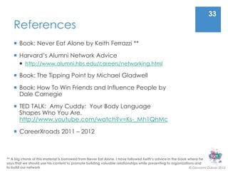 33
    References
     Book: Never Eat Alone by Keith Ferrazzi **

     Harvard’s Alumni Network Advice
        http://www.alumni.hbs.edu/careers/networking.html

     Book: The Tipping Point by Michael Gladwell

     Book: How To Win Friends and Influence People by
      Dale Carnegie

     TED TALK: Amy Cuddy: Your Body Language
      Shapes Who You Are.
      http://www.youtube.com/watch?v=Ks-_Mh1QhMc

     CareerXroads 2011 – 2012



** A big chunk of this material is borrowed from Never Eat Alone. I have followed Keith’s advice in the book where he
says that we should use his content to promote building valuable relationships while presenting to organizations and
to build our network                                                                                          © Giovanni Dubois 2013
 