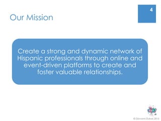 4
Our Mission



 Create a strong and dynamic network of
 Hispanic professionals through online and
   event-driven platforms to create and
       foster valuable relationships.




                                       © Giovanni Dubois 2013
 