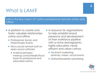 5
What is LAM?
LAM is the Bay Area’s #1 Latino professional network online and
offline


 A platform to create and           A resource for organizations
  foster valuable relationships       to help establish brand
  online and offline                  presence and development
   Professional, Social, and         of their workforce pipeline
    Philanthropic Events              with a niche demographic:
   Micro social network built on     highly educated, newly
    open source software              affluent and urban Latinos
     A blend between                 Via Event marketing:
      meetup.com/LinkedIn/Face         seminars, mixers, social events
      book for professional and       Online/Newsletter advertising
      educated Latinos



                                                                  © Giovanni Dubois 2013
 