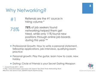 8
   Why Networking?
         #1                  Referrals are the #1 source in
                             hiring volume *

                             75% of job seekers found
         75%                 networking helped them get
                             hired, while only 11% found new
                             positions through online job boards
                             during this year **

          Professional Growth: How to write a personal statement,
           fellowship applications, job interviews, qualifying exam
           practice
          Personal growth: Play the guitar, learn how to cook, new
           hobby
          Dating: Circle of Friends is your Secret Dating Weapon
* CareerXroads 2011 – 2012
** http://www.livecareer.com/news/Job-Search-Tips/Data-Finds-Networking-Most-
Effective-Job-Search-Tool_$$02493.aspx#.USpokuvwJSg                             © Giovanni Dubois 2013
 