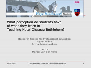 What perception do students have
of what they learn in
Teaching Hotel Chateau Bethlehem?

             Research Center for Professional Education
                           Jogien Wilms
                       Sylvia Schoenmakers

                                Lector
                         Marcel van der Klink




26-02-2013           Zuyd Research Center for Professional Education   1
 
