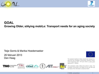 GOAL
Growing Older, stAying mobiLe: Transport needs for an aging society




Teije Gorris & Marika Hoedemaeker
26 februari 2013
Den Haag                                      The research leading to these results has received fun-
                                              ding from the European Community's Seventh Frame-
                                              work Programme (FP7- TPT-2011-RTD-1) under grant
                                              agreement n° 284924.

                                              This publication solely reflects the author’s views. The
                                              European Community is not liable for any use that may
                                              be made of the information contained herein.


                                              © GOAL consortium                                 1
 