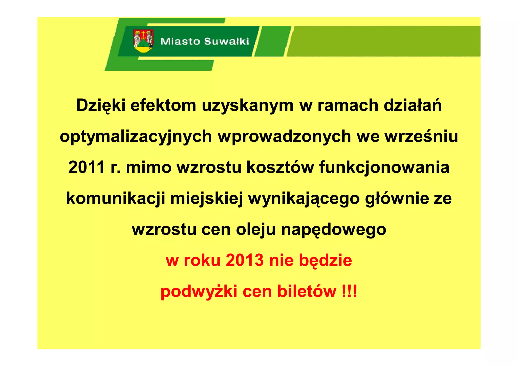Dzięki efektom uzyskanym w ramach działań
optymalizacyjnych wprowadzonych we wrześniu
2011 r. mimo wzrostu kosztów funkcjonowania
komunikacji miejskiej wynikającego głównie ze
       wzrostu cen oleju napędowego
           w roku 2013 nie będzie
          podwyżki cen biletów !!!
 