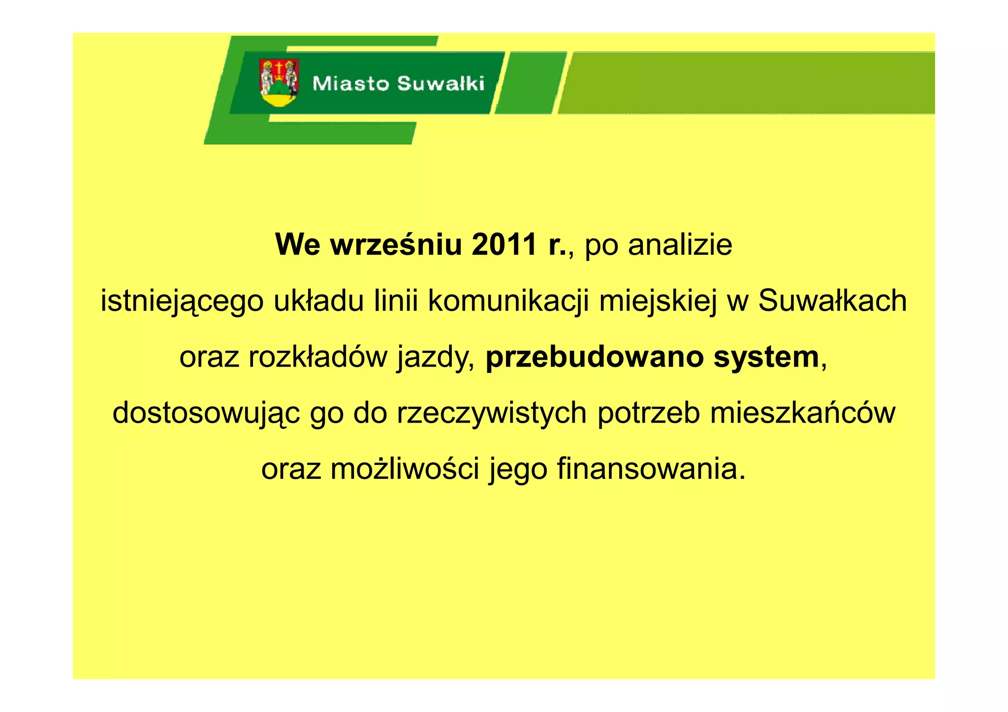 We wrześniu 2011 r., po analizie
istniejącego układu linii komunikacji miejskiej w Suwałkach
     oraz rozkładów jazdy, przebudowano system,
dostosowując go do rzeczywistych potrzeb mieszkańców
           oraz możliwości jego finansowania.
 